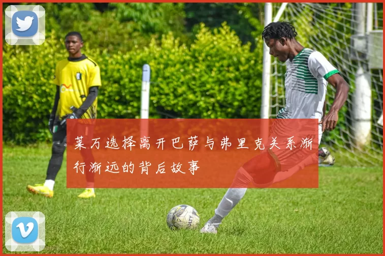 莱万选择离开巴萨与弗里克关系渐行渐远的背后故事