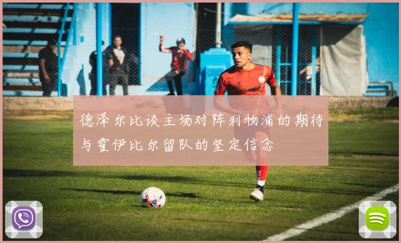 德泽尔比谈主场对阵利物浦的期待与霍伊比尔留队的坚定信念