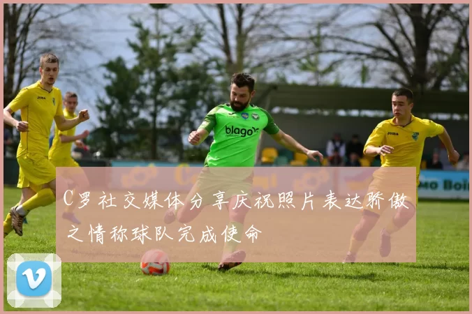 C罗社交媒体分享庆祝照片表达骄傲之情称球队完成使命