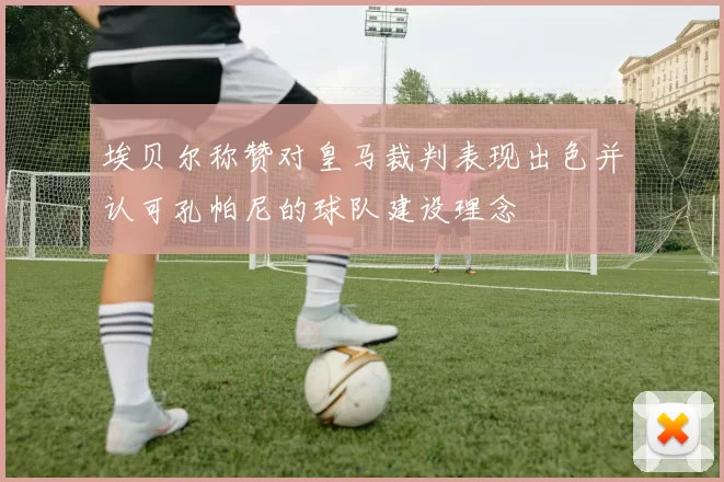 埃贝尔称赞对皇马裁判表现出色并认可孔帕尼的球队建设理念