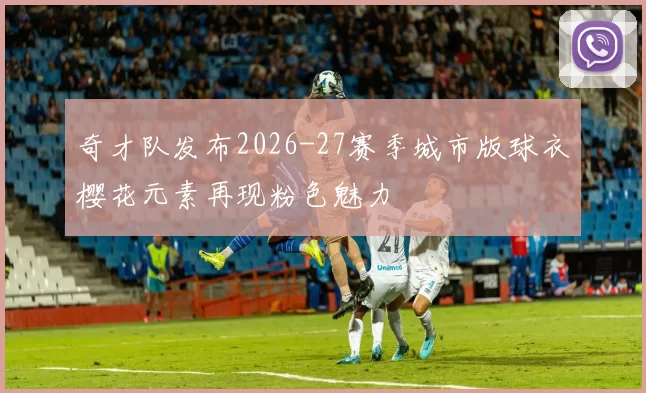 奇才队发布2026-27赛季城市版球衣樱花元素再现粉色魅力