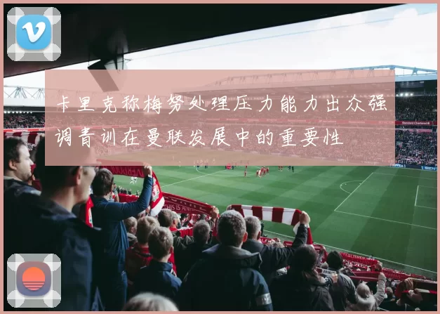 卡里克称梅努处理压力能力出众强调青训在曼联发展中的重要性