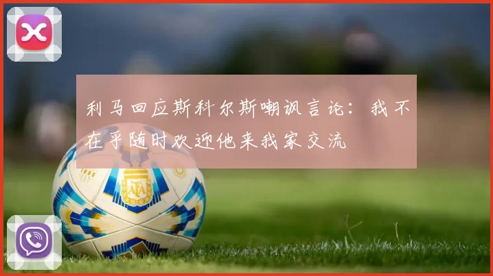 利马回应斯科尔斯嘲讽言论：我不在乎随时欢迎他来我家交流