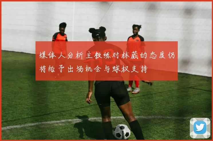 媒体人分析主教练对林葳的态度仍将给予出场机会与球权支持
