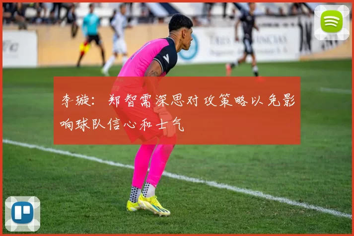 李璇：郑智需深思对攻策略以免影响球队信心和士气
