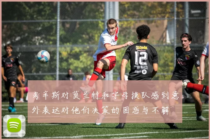 考辛斯对莫兰特和字母换队感到意外表达对他们决策的困惑与不解