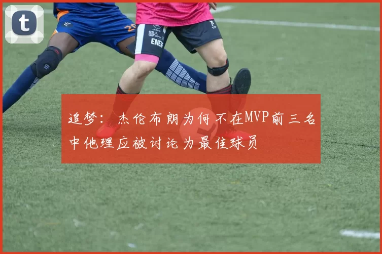 追梦：杰伦布朗为何不在MVP前三名中他理应被讨论为最佳球员