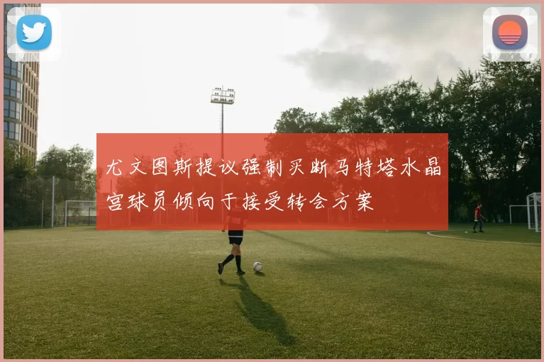 尤文图斯提议强制买断马特塔水晶宫球员倾向于接受转会方案