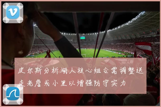 皮尔斯分析湖人核心组合需调整送走老詹或小里以增强防守实力