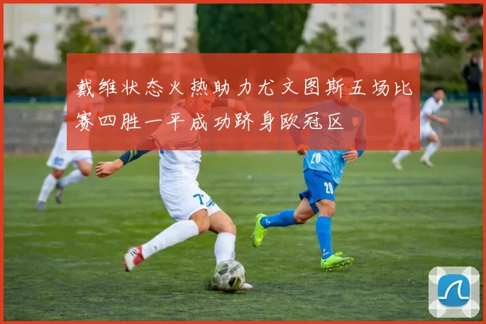 戴维状态火热助力尤文图斯五场比赛四胜一平成功跻身欧冠区