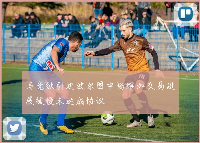 马竞欲引进波尔图中场维加交易进展缓慢未达成协议